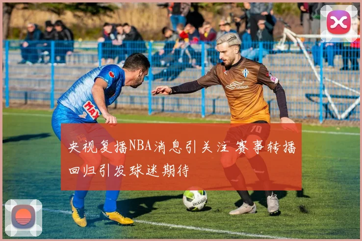 央视复播NBA消息引关注 赛事转播回归引发球迷期待
