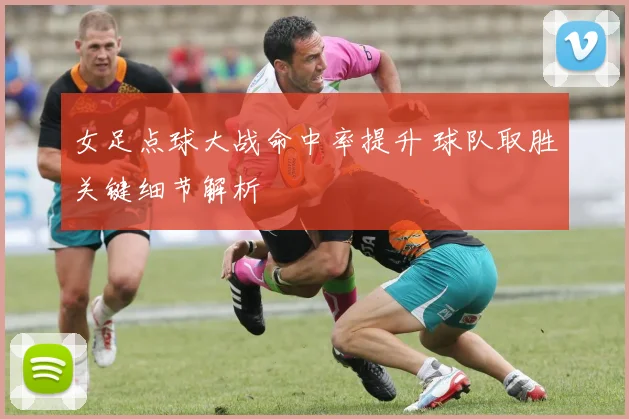 女足点球大战命中率提升 球队取胜关键细节解析