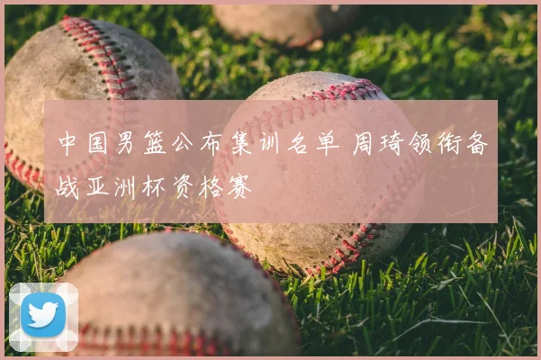 中国男篮公布集训名单 周琦领衔备战亚洲杯资格赛