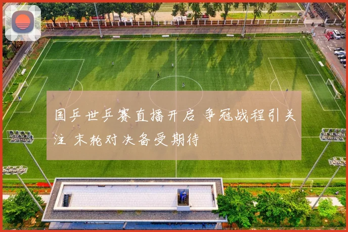 国乒世乒赛直播开启 争冠战程引关注 末轮对决备受期待