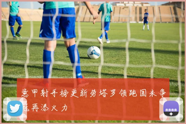 意甲射手榜更新劳塔罗领跑国米争冠再添火力