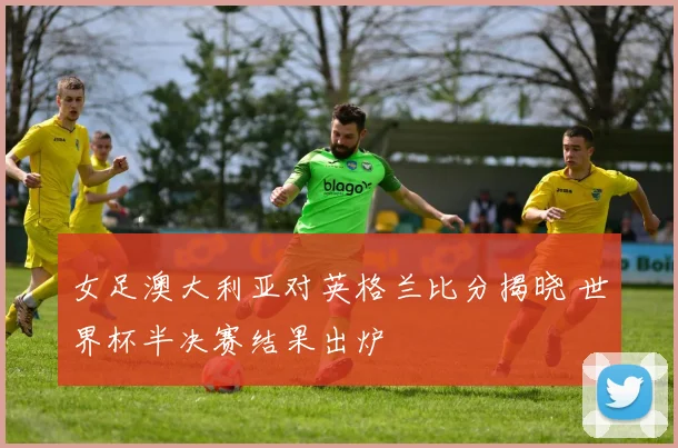 女足澳大利亚对英格兰比分揭晓 世界杯半决赛结果出炉