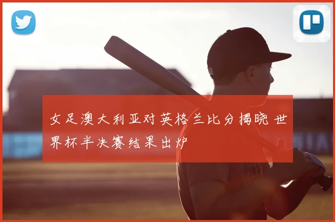 女足澳大利亚对英格兰比分揭晓 世界杯半决赛结果出炉