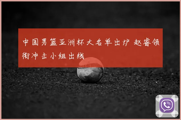 中国男篮亚洲杯大名单出炉 赵睿领衔冲击小组出线