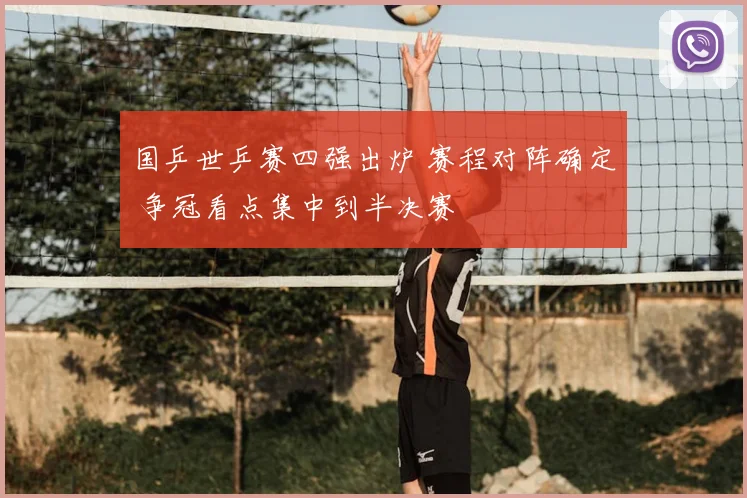 国乒世乒赛四强出炉 赛程对阵确定 争冠看点集中到半决赛