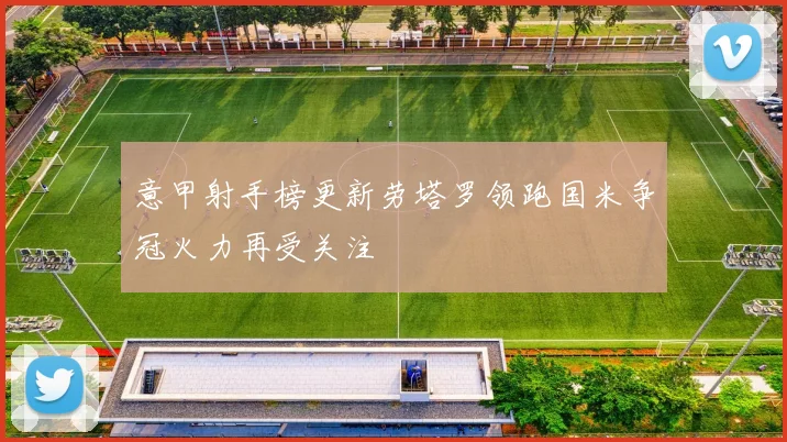 意甲射手榜更新劳塔罗领跑国米争冠火力再受关注